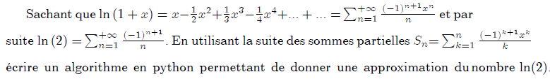 Sachant que $\ln {\Large (1+x)=\allowbreak x-}\frac{1}{2}{\Large x}^{2}% {\Large +}\frac{1}{3}{\Large x}^{3}{\Large -}\frac{1}{4}{\Large x}^{4}% {\Large +...+...=}\sum_{n=1}^{+\infty }\frac{(-1)^{n+1}x^{n}}{n}$ et par suite{\large \ }$\ln {\Large (2)=}\sum_{n=1}^{+\infty }\frac{(-1)^{n+1}}{n}% {\Large .}$ En utilisant la suite des sommes partielles ${\LARGE S}_{n}% {\LARGE =}\sum_{k=1}^{n}\frac{(-1)^{k+1}x^{k}}{k}$ \'{e}crire un algorithme en python permettant de donner une approximation du nombre $\ln (2).$